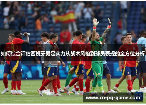 如何综合评估西班牙男足实力从战术风格到球员表现的全方位分析