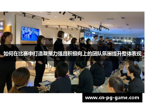 如何在比赛中打造凝聚力强且积极向上的团队氛围提升整体表现