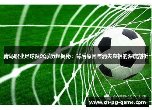 青岛职业足球队沉浮历程揭秘：背后原因与消失真相的深度剖析