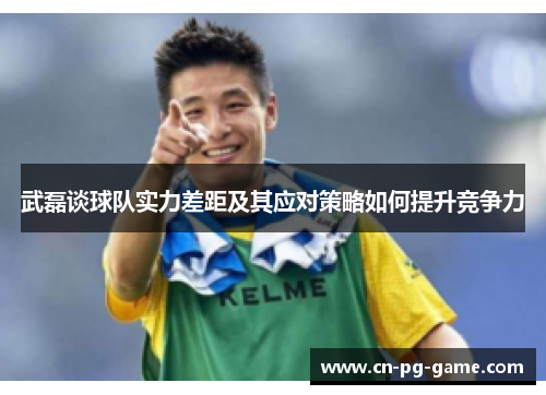 武磊谈球队实力差距及其应对策略如何提升竞争力