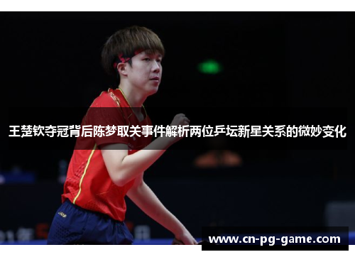 王楚钦夺冠背后陈梦取关事件解析两位乒坛新星关系的微妙变化
