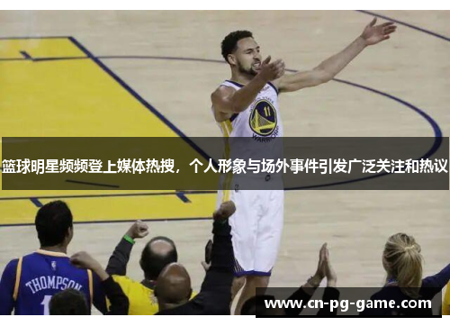 篮球明星频频登上媒体热搜,个人形象与场外事件引发广泛关注和热议 篮球明星频频登上媒体热搜,个人形象与场外事件引发广泛关注和热议