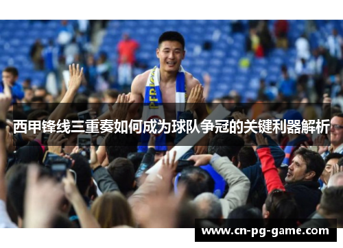 西甲锋线三重奏如何成为球队争冠的关键利器解析