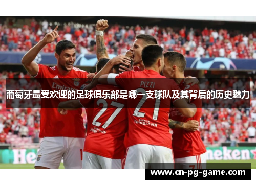 葡萄牙最受欢迎的足球俱乐部是哪一支球队及其背后的历史魅力