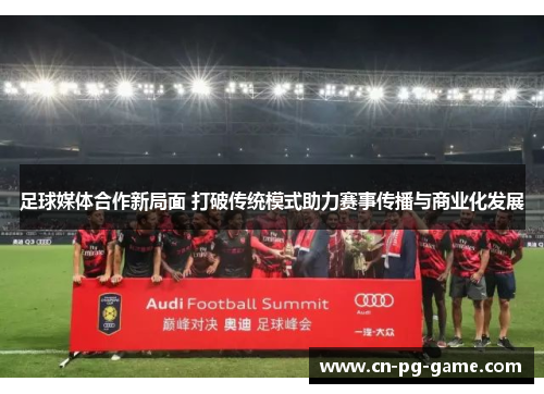 足球媒体合作新局面 打破传统模式助力赛事传播与商业化发展 足球媒体合作新局面 打破传统模式助力赛事传播与商业化发展