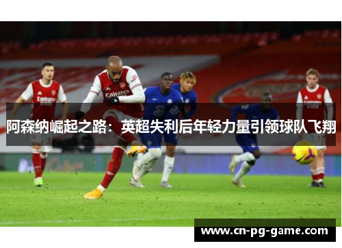 阿森纳崛起之路:英超失利后年轻力量引领球队飞翔 阿森纳崛起之路:英超失利后年轻力量引领球队飞翔