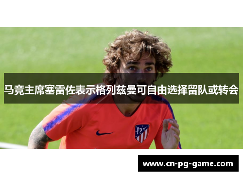 马竞主席塞雷佐表示格列兹曼可自由选择留队或转会
