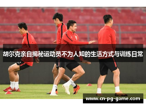 胡尔克亲自揭秘运动员不为人知的生活方式与训练日常