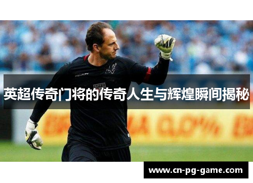 英超传奇门将的传奇人生与辉煌瞬间揭秘