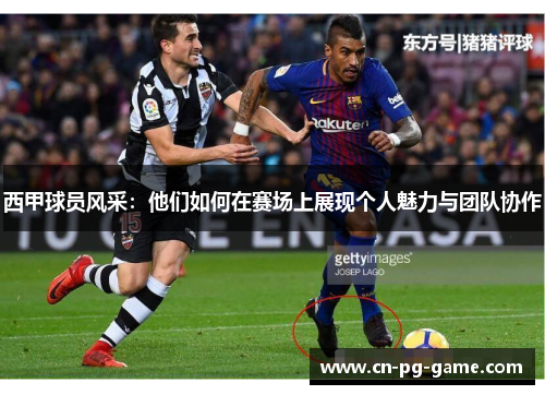 西甲球员风采：他们如何在赛场上展现个人魅力与团队协作