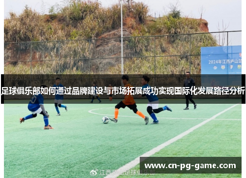 足球俱乐部如何通过品牌建设与市场拓展成功实现国际化发展路径分析