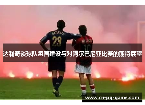 达利奇谈球队氛围建设与对阿尔巴尼亚比赛的期待展望 达利奇谈球队氛围建设与对阿尔巴尼亚比赛的期待展望