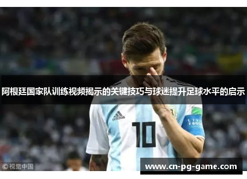 阿根廷国家队训练视频揭示的关键技巧与球迷提升足球水平的启示 阿根廷国家队训练视频揭示的关键技巧与球迷提升足球水平的启示