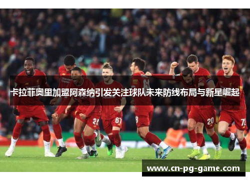 卡拉菲奥里加盟阿森纳引发关注球队未来防线布局与新星崛起